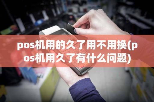 pos机用的久了用不用换(pos机用久了有什么问题)