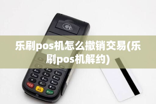 乐刷pos机怎么撤销交易(乐刷pos机解约)