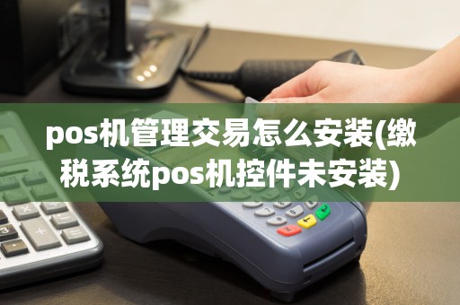 pos机管理交易怎么安装(缴税系统pos机控件未安装)