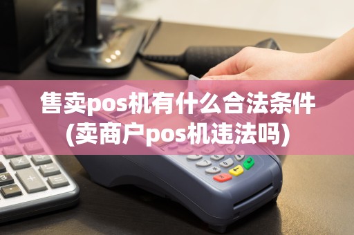 售卖pos机有什么合法条件(卖商户pos机违法吗)