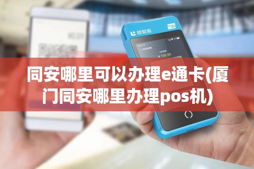 同安哪里可以办理e通卡(厦门同安哪里办理pos机)