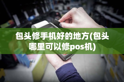 包头修手机好的地方(包头哪里可以修pos机)