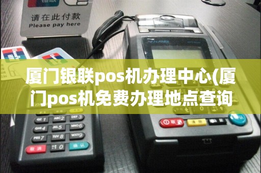 厦门银联pos机办理中心(厦门pos机免费办理地点查询)