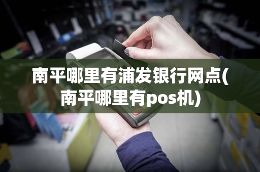南平哪里有浦发银行网点(南平哪里有pos机)