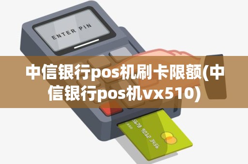 中信银行pos机刷卡限额(中信银行pos机vx510)