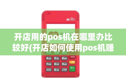 开店用的pos机在哪里办比较好(开店如何使用pos机赚钱)
