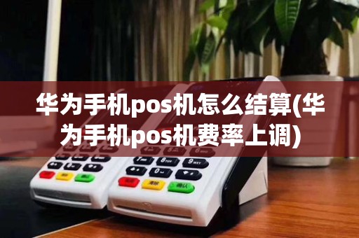 华为手机pos机怎么结算(华为手机pos机费率上调)