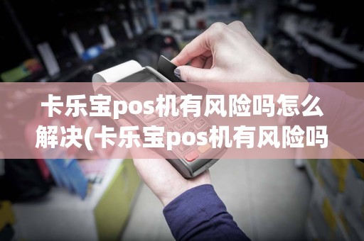 卡乐宝pos机有风险吗怎么解决(卡乐宝pos机有风险吗)