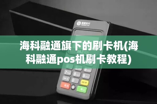 海科融通旗下的刷卡机(海科融通pos机刷卡教程)
