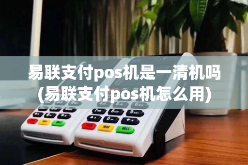 易联支付pos机是一清机吗(易联支付pos机怎么用)