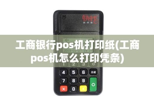 工商银行pos机打印纸(工商pos机怎么打印凭条)