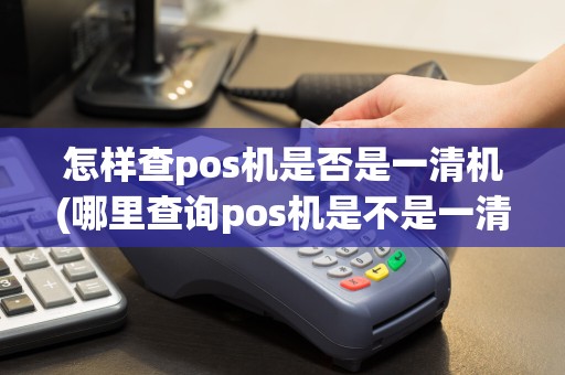怎样查pos机是否是一清机(哪里查询pos机是不是一清机)
