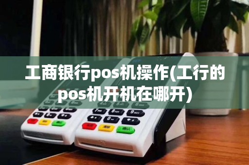 工商银行pos机操作(工行的pos机开机在哪开)