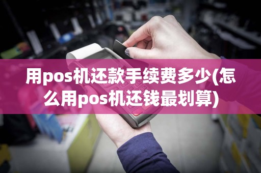 用pos机还款手续费多少(怎么用pos机还钱最划算)