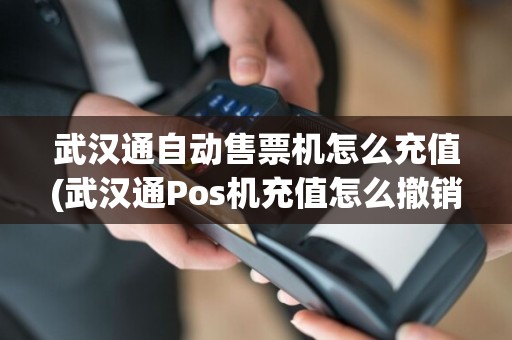 武汉通自动售票机怎么充值(武汉通Pos机充值怎么撤销)
