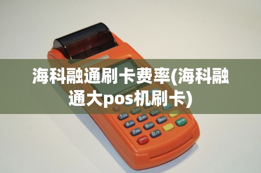 海科融通刷卡费率(海科融通大pos机刷卡)