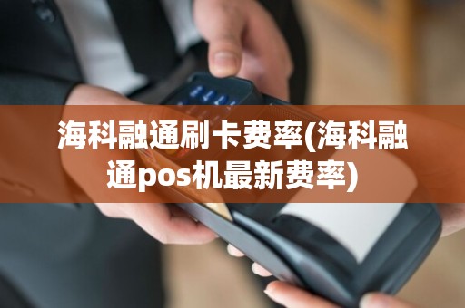 海科融通刷卡费率(海科融通pos机最新费率)