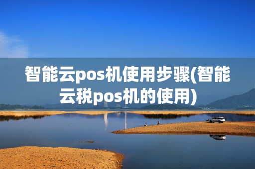 智能云pos机使用步骤(智能云税pos机的使用)