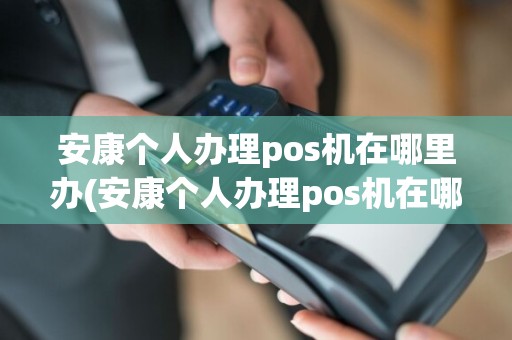 安康个人办理pos机在哪里办(安康个人办理pos机在哪里)