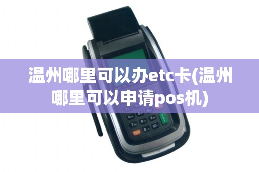 温州哪里可以办etc卡(温州哪里可以申请pos机)