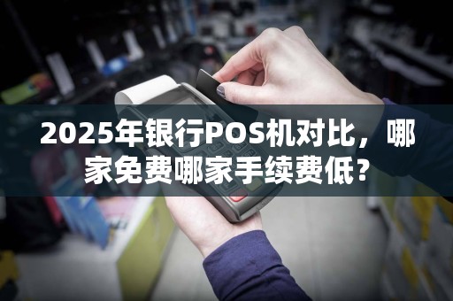 2025年银行POS机对比,哪家免费哪家手续费低?