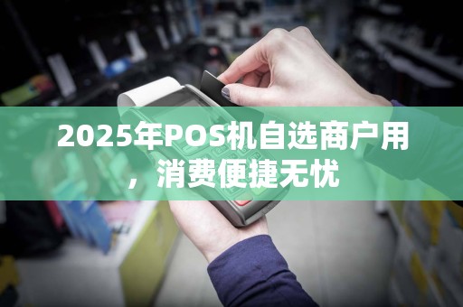 2025年POS机自选商户用,消费便捷无忧