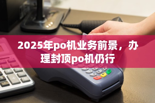 2025年po机业务前景,办理封顶po机仍行