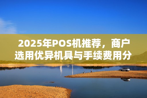 2025年POS机推荐,商户选用优异机具与手续费用分析