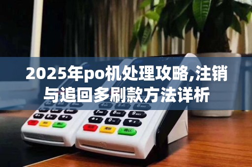 2025年po机处理攻略,注销与追回多刷款方法详析