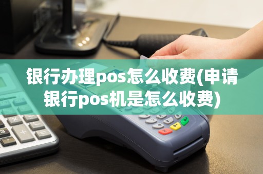银行办理pos怎么收费(申请银行pos机是怎么收费)