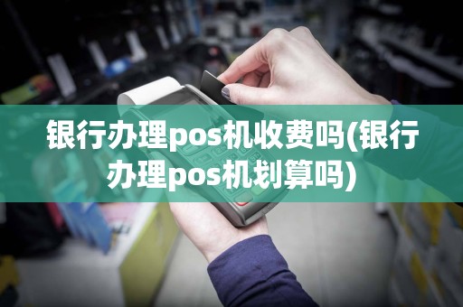 银行办理pos机收费吗(银行办理pos机划算吗)