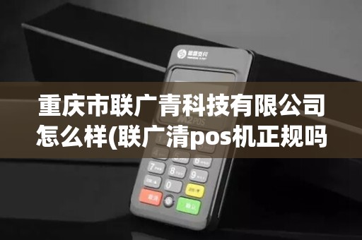 重庆市联广青科技有限公司怎么样(联广清pos机正规吗)