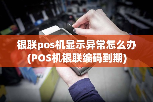 银联pos机显示异常怎么办(POS机银联编码到期)