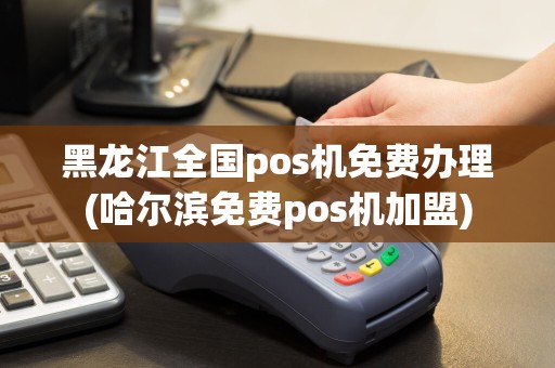 黑龙江全国pos机免费办理(哈尔滨免费pos机加盟)
