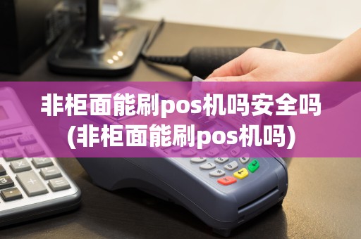非柜面能刷pos机吗安全吗(非柜面能刷pos机吗)