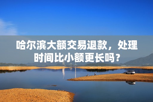 哈尔滨大额交易退款,处理时间比小额更长吗?