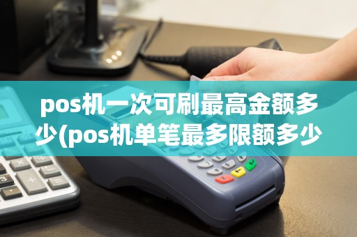 pos机一次可刷最高金额多少(pos机单笔最多限额多少)