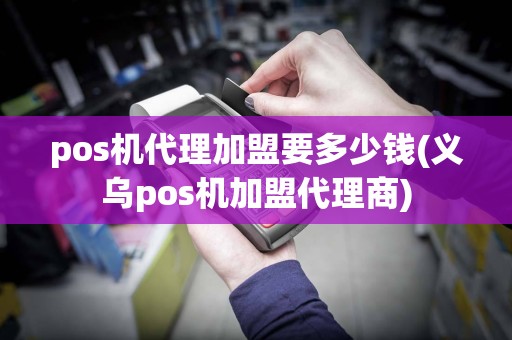 pos机代理加盟要多少钱(义乌pos机加盟代理商)
