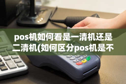 pos机如何看是一清机还是二清机(如何区分pos机是不是三清机)